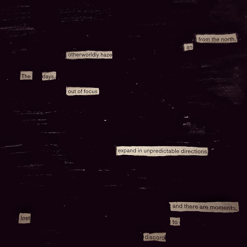 erasure poem: from the north/ an otherworldly haze./These days, out of focus/ expand in unpredictable directions/ and there are moments/lost to discord